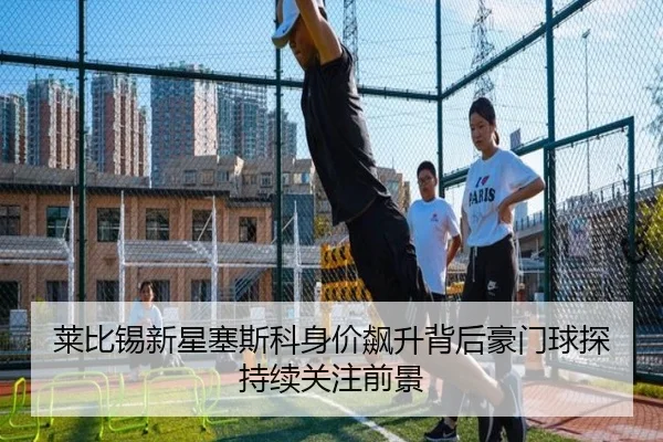 莱比锡新星塞斯科身价飙升背后豪门球探持续关注前景