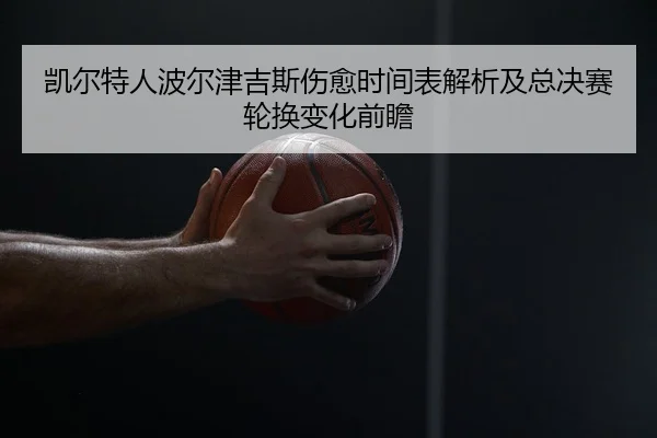 凯尔特人波尔津吉斯伤愈时间表解析及总决赛轮换变化前瞻