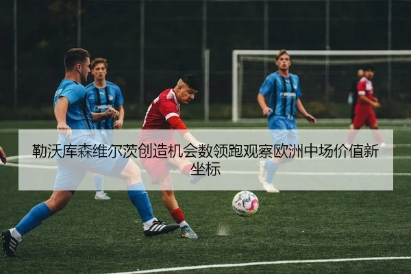 勒沃库森维尔茨创造机会数领跑观察欧洲中场价值新坐标