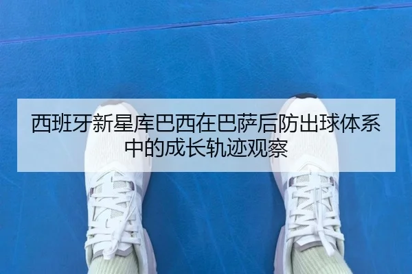 西班牙新星库巴西在巴萨后防出球体系中的成长轨迹观察