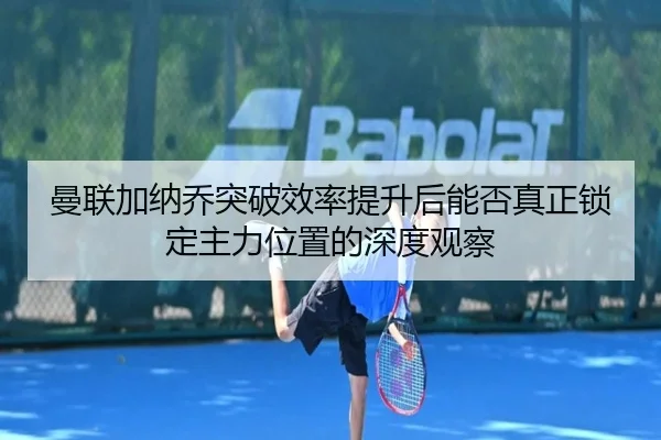 曼联加纳乔突破效率提升后能否真正锁定主力位置的深度观察 - kaiyun