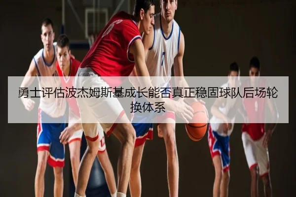 勇士评估波杰姆斯基成长能否真正稳固球队后场轮换体系（kaiyun）