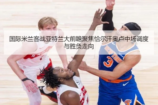 国际米兰客战亚特兰大前瞻聚焦恰尔汗奥卢中场调度与胜负走向（kaiyun）