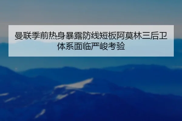 曼联季前热身暴露防线短板阿莫林三后卫体系面临严峻考验（kaiyun）